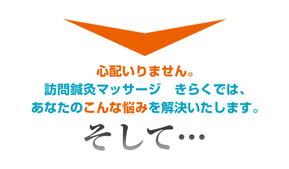 心配いりません。訪問鍼灸マッサージ　きらくでは、あなたのこんな悩みを解決いたします。そして・・・