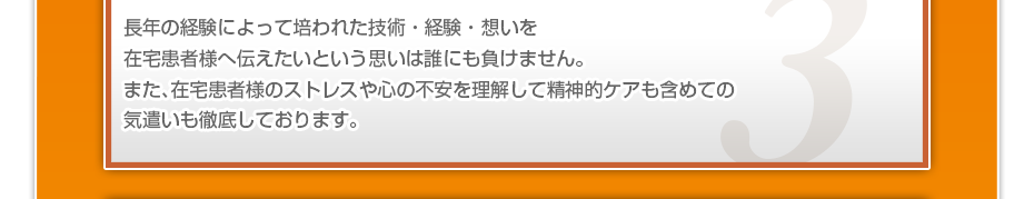 長年の経験によって培われた技術・経験・想いを在宅患者様へ伝えたいという思いは誰にも負けません。また、在宅患者様のストレスや心の不安を理解して精神的ケアも含めての気遣いも徹底しております。