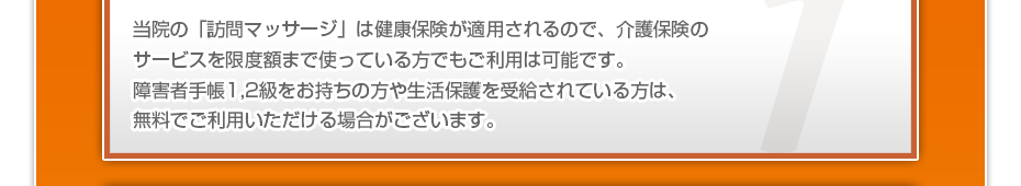 当院の「訪問マッサージ」は健康保険が適用されるので、介護保険のサービスを限度額まで使っている⽅でもご利⽤は可能です。障害者手帳1,2級をお持ちの方や生活保護を受給されている方は、無料でご利用いただける場合がございます。